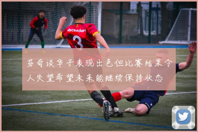芬奇谈华子表现出色但比赛结果令人失望希望未来能继续保持状态