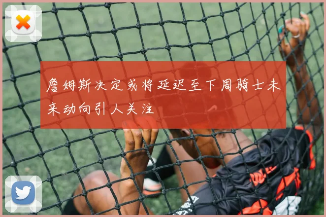 詹姆斯决定或将延迟至下周骑士未来动向引人关注