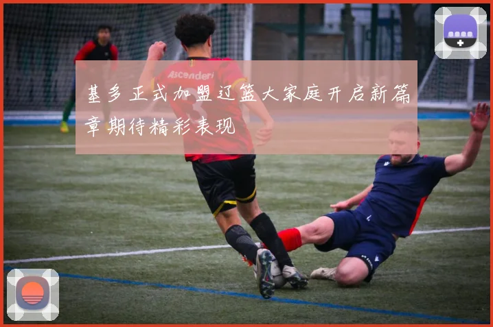 基多正式加盟辽篮大家庭开启新篇章期待精彩表现