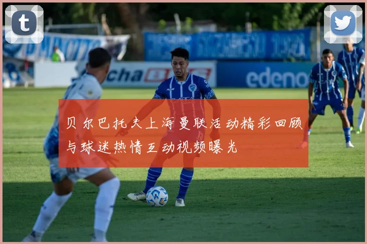 贝尔巴托夫上海曼联活动精彩回顾与球迷热情互动视频曝光