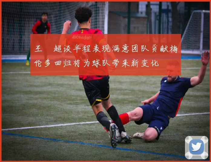 王燊超谈半程表现满意团队贡献梅伦多回归将为球队带来新变化