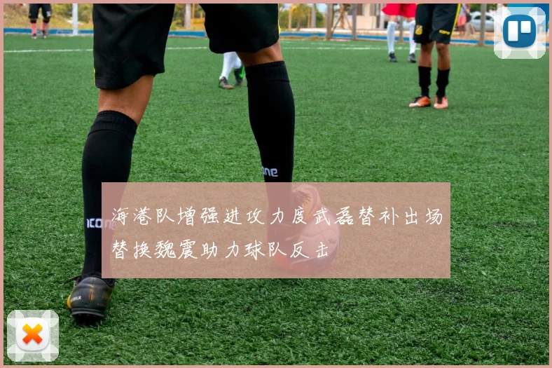 海港队增强进攻力度武磊替补出场替换魏震助力球队反击